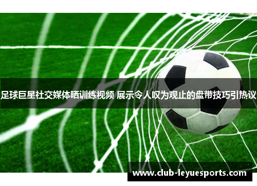 足球巨星社交媒体晒训练视频 展示令人叹为观止的盘带技巧引热议 足球巨星社交媒体晒训练视频 展示令人叹为观止的盘带技巧引热议