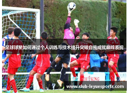 足球球星如何通过个人训练与技术提升突破自我成就巅峰表现 足球球星如何通过个人训练与技术提升突破自我成就巅峰表现