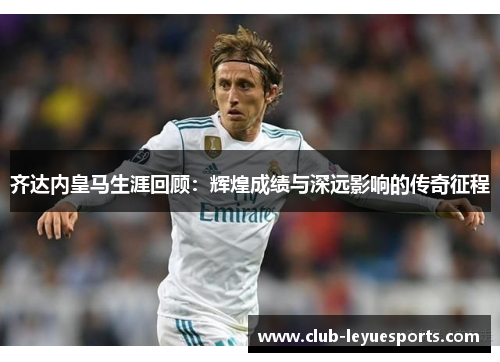 齐达内皇马生涯回顾：辉煌成绩与深远影响的传奇征程