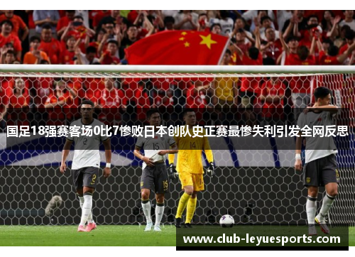 国足18强赛客场0比7惨败日本创队史正赛最惨失利引发全网反思