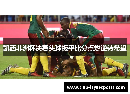 凯西非洲杯决赛头球扳平比分点燃逆转希望
