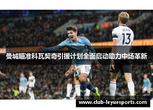 曼城瞄准科瓦契奇引援计划全面启动助力中场革新